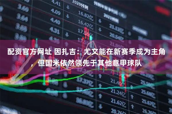 配资官方网址 因扎吉：尤文能在新赛季成为主角，但国米依然领先于其他意甲球队