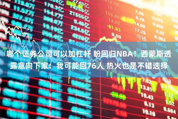哪个证券公司可以加杠杆 盼回归NBA！西蒙斯透露意向下家：我可能回76人 热火也是不错选择