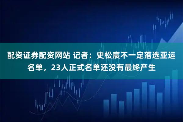 配资证券配资网站 记者：史松宸不一定落选亚运名单，23人正式名单还没有最终产生