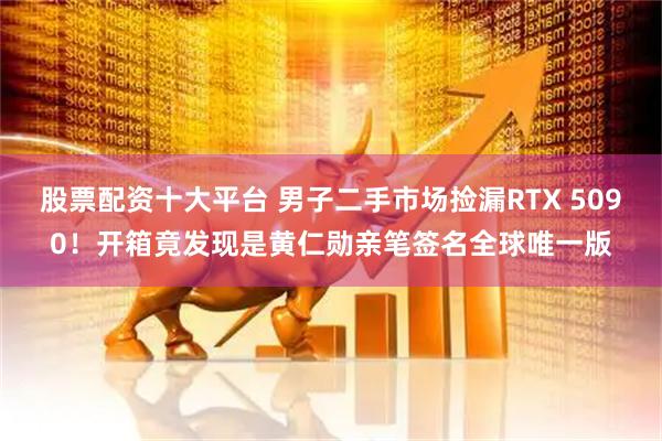股票配资十大平台 男子二手市场捡漏RTX 5090！开箱竟发现是黄仁勋亲笔签名全球唯一版
