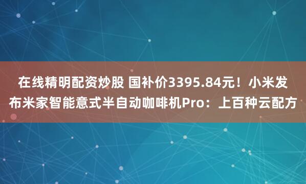 在线精明配资炒股 国补价3395.84元！小米发布米家智能意式半自动咖啡机Pro：上百种云配方
