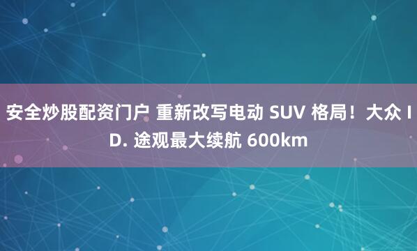 安全炒股配资门户 重新改写电动 SUV 格局！大众 ID. 途观最大续航 600km